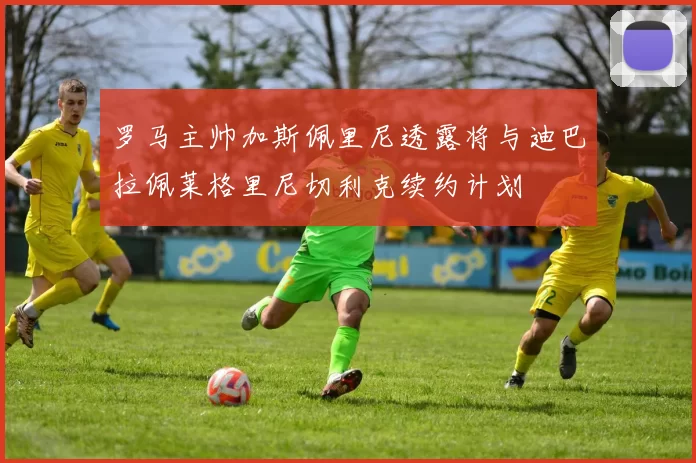 罗马主帅加斯佩里尼透露将与迪巴拉佩莱格里尼切利克续约计划